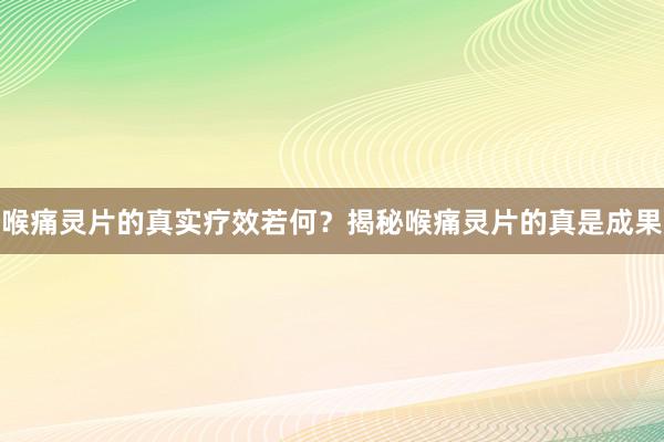 喉痛灵片的真实疗效若何？揭秘喉痛灵片的真是成果